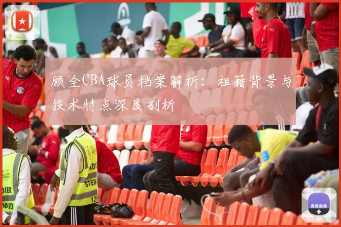 顾全CBA球员档案解析：祖籍背景与技术特点深度剖析