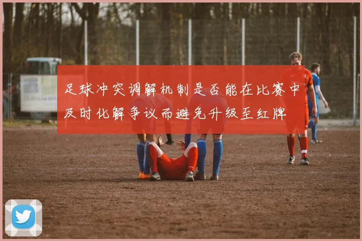 足球冲突调解机制是否能在比赛中及时化解争议而避免升级至红牌