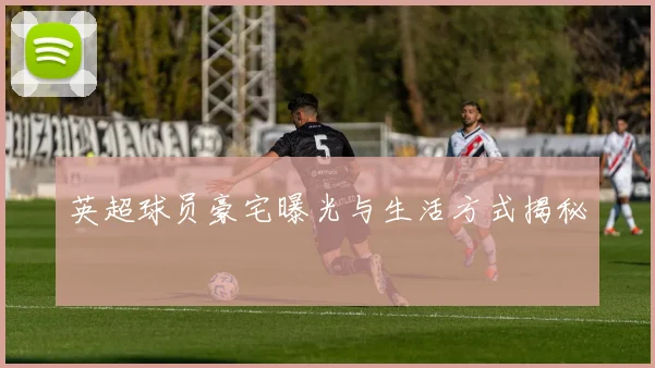 英超球员豪宅曝光与生活方式揭秘