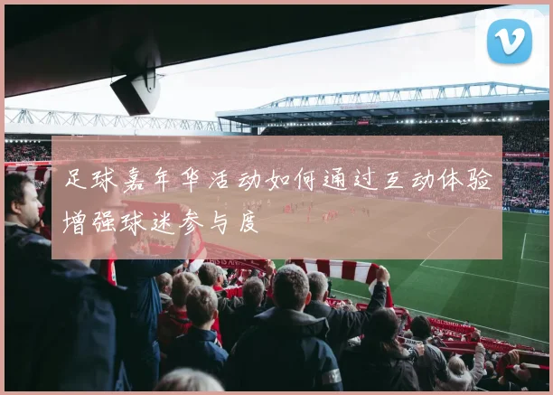 足球嘉年华活动如何通过互动体验增强球迷参与度