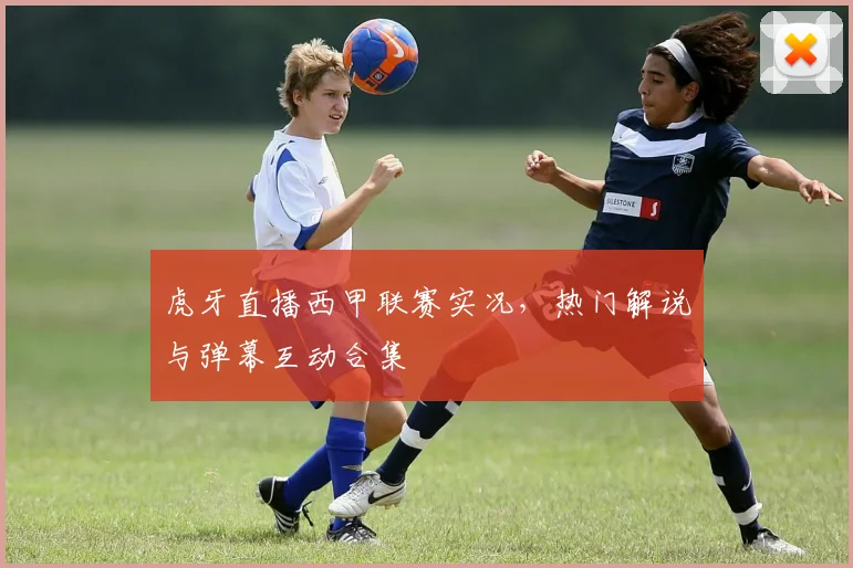 虎牙直播西甲联赛实况,热门解说与弹幕互动合集