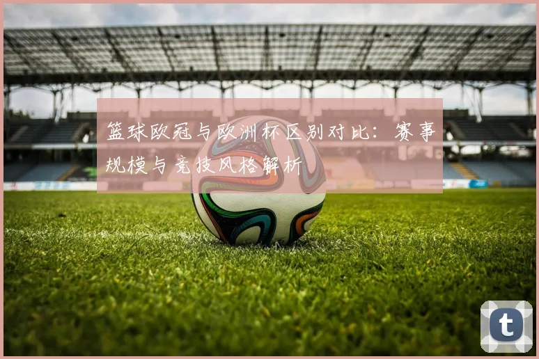 篮球欧冠与欧洲杯区别对比：赛事规模与竞技风格解析