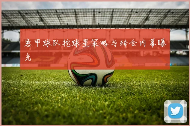 意甲球队挖球星策略与转会内幕曝光