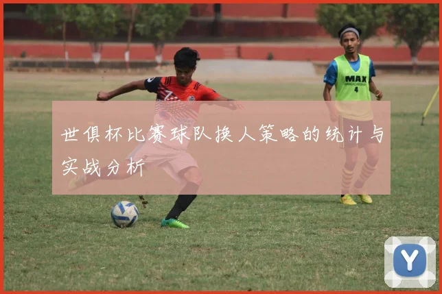 世俱杯比赛球队换人策略的统计与实战分析