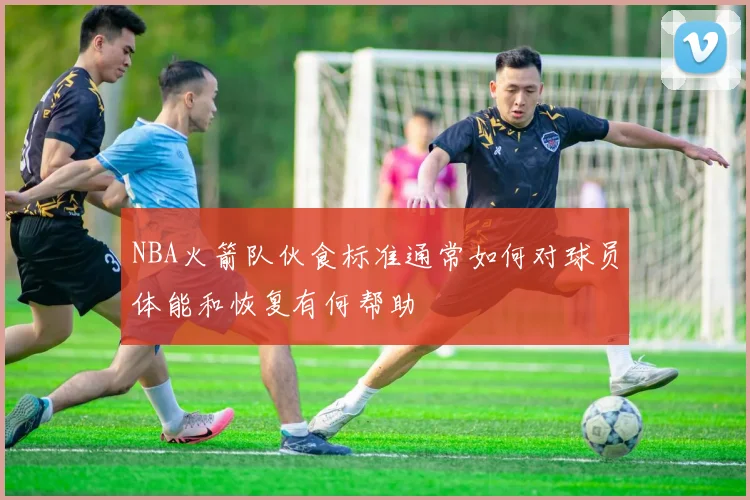 NBA火箭队伙食标准通常如何对球员体能和恢复有何帮助