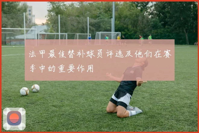 法甲最佳替补球员评选及他们在赛季中的重要作用